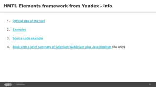 51CONFIDENTIAL
HMTL Elements framework from Yandex - info
1. Official site of the tool
2. Examples
3. Source code example
4. Book with a brief summary of Selenium WebDriver plus Java bindings (Ru only)
 