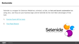 52CONFIDENTIAL
Selenide
Selenide is a wrapper for Selenium Webdriver, oriented, as Geb, on fast and laconic automation but
using Java. Just focus on your business logic and let Selenide do the rest! Main advantages of that
tool:
1. Concise fluent API for tests
2. True Page Objects
 