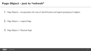 6CONFIDENTIAL
1. Page Objects – encapsulates the way of identification and logical grouping of widgets.
2. Page Object == Logical Page
3. Page Object != Physical Page
Page Object – just to “refresh”
 