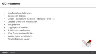 63CONFIDENTIAL
GDI features
• Interfaces based elements
• Complex UI Objects
• Simple + Complex UI elements + standard Forms = 31
• Cascade UI Objects Initialization
• Multiplatform
• Logging for all actions
• Stabilization mechanism
• Wide Customization abilities
• Module-based architecture
• Parallel test runs support
 