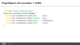 68CONFIDENTIAL
PageObject std example, 1 (GDI)
@JPage(url = "http://www.epam.com")
public class JacketPage extends WebPage {
@FindBy(css=“someSelector") public Menu menu;
@FindBy(css="someSelector") public CheckList sizes;
@FindBy(css=" someSelector") public Button searchButton;
@FindBy(css=" someSelector") public Table results;
}
 
