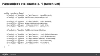 70CONFIDENTIAL
PageObject std example, 1 (Selenium)
public class JacketPage {
@FindBy(css="") public List<WebElement> menuElements;
@FindBy(css="") public WebElement menuIsSelected;
@FindBy(css="") public List<WebElement> sizesElements;
@FindBy(css="") public WebElement sizesIsChecked;
@FindBy(css="") public List<WebElement> sizesLabels;
@FindBy(css="") public WebElement searchButton;
@FindBy(css="") public List<WebElement> resultsColumnHeaders;
@FindBy(css="") public List<WebElement> resultsRowsHeaders;
@FindBy(css="") public List<WebElement>resultsCellsHeaders;
@FindBy(css="") public List<WebElement> resultsColumn;
@FindBy(css="") public List<WebElement> resultsRow;
…
}
 