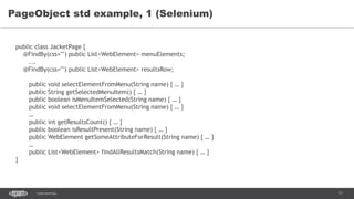 71CONFIDENTIAL
PageObject std example, 1 (Selenium)
public class JacketPage {
@FindBy(css="") public List<WebElement> menuElements;
...
@FindBy(css="") public List<WebElement> resultsRow;
public void selectElementFromMenu(String name) { … }
public String getSelectedMenuItem() { … }
public boolean isMenuItemSelected(String name) { … }
public void selectElementFromMenu(String name) { … }
…
public int getResultsCount() { … }
public boolean isResultPresent(String name) { … }
public WebElement getSomeAttributeForResult(String name) { … }
…
public List<WebElement> findAllResultsMatch(String name) { … }
}
 
