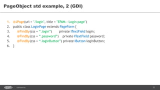 72CONFIDENTIAL
PageObject std example, 2 (GDI)
1. @JPage(url = "/login", title = "EPAM - Login page")
2. public class LoginPage extends PageForm {
3. @FindBy(css = “.login”) private ITextField login;
4. @FindBy(css = “.password”) private ITextField password;
5. @FindBy(css = “.loginButton”) private IButton loginButton;
6. }
 
