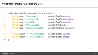 78CONFIDENTIAL
“Forms” Page Object (GDI)
1. public class AddCVForm extends Form<Attendee> {
2. @FindBy(css = “.first-name“) private ITextField name;
3. @FindBy(css = “.last-name“) private ITextField lastName;
4. @FindBy(css = “.email“) private ITextField email;
5. @FindBy(css = “.file-upload“) private RFileInput cv;
6. @FindBy(css = “.comment-input“) private ITextArea comment;
7. @FindBy(xpath = “//*[.='Submit']“) private IButton submit;
8. @FindBy(xpath = “//*[.='Cancel']“) private IButton cancel;
9. }
 