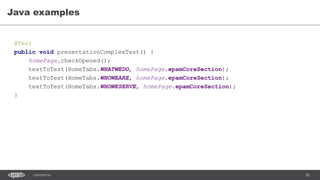 83CONFIDENTIAL
Java examples
@Test
public void presentationComplexTest() {
homePage.checkOpened();
textToTest(HomeTabs.WHATWEDO, homePage.epamCoreSection);
textToTest(HomeTabs.WHOWEARE, homePage.epamCoreSection);
textToTest(HomeTabs.WHOWESERVE, homePage.epamCoreSection);
}
 