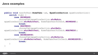 84CONFIDENTIAL
Java examples
public void textToTest(HomeTabs tab, EpamCoreSection epamCoreSection){
switch (tab) {
case WHOWEARE:
chooseTab(epamCoreSection.whoWeAre,
epamCoreSection.whoWeAreText, HomeTabsTextToCheck.WHOWEARE);
break;
case WHATWEDO:
chooseTab(epamCoreSection.whatWeDo,
epamCoreSection.whatWeDoText, HomeTabsTextToCheck.WHATWEDO);
break;
case WHOWESERVE:
chooseTab(epamCoreSection.whoWeServe,
epamCoreSection.whoWeServeText, HomeTabsTextToCheck.WHOWESERVE);
break;
}
}
 