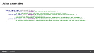 86CONFIDENTIAL
Java examples
public static class HomeTabsTextToCheck {
public static final String WHOWEARE="We are more than developers." +
" We are the experts that will take your business into the digital future.";
public final static String WHATWEDO="We transform businesses through the art of digitization." +
" Our expertise spans multiple disciplines," +
" providing our clients with software solutions that dramatically drive results and outcomes.";
public final static String WHOWESERVE="The right technology translates business strategies into results." +
" We deliver domain-specific, transformative software solutions that reshape the way you do business.";
}
 