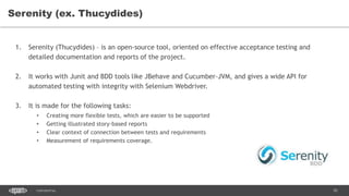 92CONFIDENTIAL
Serenity (ex. Thucydides)
1. Serenity (Thucydides) – is an open-source tool, oriented on effective acceptance testing and
detailed documentation and reports of the project.
2. It works with Junit and BDD tools like JBehave and Cucumber-JVM, and gives a wide API for
automated testing with integrity with Selenium Webdriver.
3. It is made for the following tasks:
• Creating more flexible tests, which are easier to be supported
• Getting illustrated story-based reports
• Clear context of connection between tests and requirements
• Measurement of requirements coverage.
 