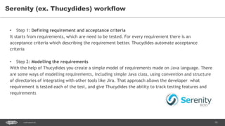 93CONFIDENTIAL
Serenity (ex. Thucydides) workflow
• Step 1: Defining requirement and acceptance criteria
It starts from requirements, which are need to be tested. For every requirement there is an
acceptance criteria which describing the requirement better. Thucydides automate acceptance
criteria
• Step 2: Modelling the requirements
With the help of Thucydides you create a simple model of requirements made on Java language. There
are some ways of modelling requirements, including simple Java class, using convention and structure
of directories of integrating with other tools like Jira. That approach allows the developer what
requirement is tested each of the test, and give Thucydides the ability to track testing features and
requirements
 