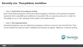 94CONFIDENTIAL
Serenity (ex. Thucydides) workflow
• Step 3: Automation of acceptance testing
Next is describing acceptance criteria by business language is following, and automation engineers
implement them using BDD such as jBehave or Cucumber-JVM, or using Java and Junit, in order for
Thucydides to run it with “pending” status (body is not implemented)
• Step 4: Test implementation
Automation Engineers now can implement acceptance criteria in a form of real-time AUT test. Tests
can be divided into steps for better readability and easiness of support. Webdriver is used for testing.
 