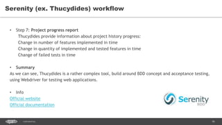 96CONFIDENTIAL
Serenity (ex. Thucydides) workflow
• Step 7: Project progress report
Thucydides provide information about project history progress:
Change in number of features implemented in time
Change in quantity of implemented and tested features in time
Change of failed tests in time
• Summary
As we can see, Thucydides is a rather complex tool, build around BDD concept and acceptance testing,
using Webdriver for testing web applications.
• Info
Official website
Official documentation
 