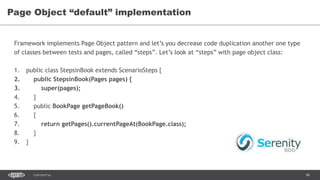 98CONFIDENTIAL
Page Object “default” implementation
Framework implements Page Object pattern and let’s you decrease code duplication another one type
of classes between tests and pages, called “steps”. Let’s look at “steps” with page object class:
1. public class StepsinBook extends ScenarioSteps {
2. public StepsinBook(Pages pages) {
3. super(pages);
4. }
5. public BookPage getPageBook()
6. {
7. return getPages().currentPageAt(BookPage.class);
8. }
9. }
 