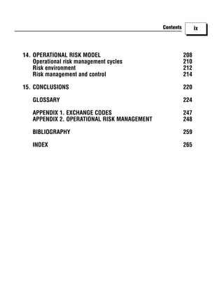 Contents         ix



14. OPERATIONAL RISK MODEL                              208
    Operational risk management cycles                  210
    Risk environment                                    212
    Risk management and control                         214

15. CONCLUSIONS                                         220

   GLOSSARY                                             224

   APPENDIX 1. EXCHANGE CODES                           247
   APPENDIX 2. OPERATIONAL RISK MANAGEMENT              248

   BIBLIOGRAPHY                                         259

   INDEX                                                265
 