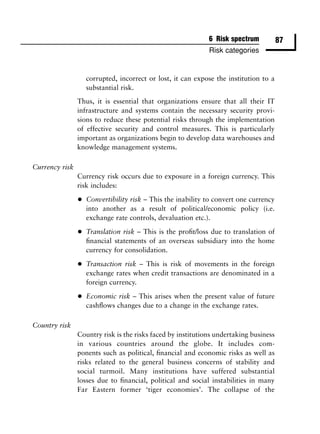 6 Risk spectrum           87
                                                             Risk categories


                    corrupted, incorrect or lost, it can expose the institution to a
                    substantial risk.
                Thus, it is essential that organizations ensure that all their IT
                infrastructure and systems contain the necessary security provi-
                sions to reduce these potential risks through the implementation
                of effective security and control measures. This is particularly
                important as organizations begin to develop data warehouses and
                knowledge management systems.

Currency risk
                Currency risk occurs due to exposure in a foreign currency. This
                risk includes:

                •   Convertibility risk – This the inability to convert one currency
                    into another as a result of political/economic policy (i.e.
                    exchange rate controls, devaluation etc.).

                •   Translation risk – This is the proﬁt/loss due to translation of
                    ﬁnancial statements of an overseas subsidiary into the home
                    currency for consolidation.

                •   Transaction risk – This is risk of movements in the foreign
                    exchange rates when credit transactions are denominated in a
                    foreign currency.

                •   Economic risk – This arises when the present value of future
                    cashﬂows changes due to a change in the exchange rates.

Country risk
                Country risk is the risks faced by institutions undertaking business
                in various countries around the globe. It includes com-
                ponents such as political, ﬁnancial and economic risks as well as
                risks related to the general business concerns of stability and
                social turmoil. Many institutions have suffered substantial
                losses due to ﬁnancial, political and social instabilities in many
                Far Eastern former ‘tiger economies’. The collapse of the
 