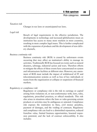 6 Risk spectrum            89
                                                             Risk categories


Taxation risk
                Changes in tax laws or unanticipated tax laws.

Legal risk
                Breach of legal requirements in the effective jurisdiction. The
                developments in technology and increased globalization mean an
                institution has access to many more markets in more countries,
                resulting in more complex legal issues. This is further complicated
                with the expansion of products and the development of new deliv-
                ery channels.

Business continuity risk
               Business continuity risk (BCR) is caused by unforeseen events
               occurring that may affect an institution’s ability to manage its
               activities. Traditionally BCR has focused on events such as natural
               disasters, sabotage, industrial action and wars. Therefore efforts
               to mitigate the effects of these events have concentrated on system
               and infrastructure facilities at different sites. However, any assess-
               ment of BCR must include the impact of withdrawal of IT and
               telecommunication systems as well as loss of key individuals or
               teams from the organization or collapse or suspension of ﬁnancial
               markets.

Regulatory or compliance risk
              Regulatory or compliance risk is the risk to earnings or capital
              arising from violations of, or non-conformance with, laws, rules,
              regulations, prescribed practices, or ethical standards. This risk
              also arises in situations where the laws or rules governing certain
              products or activities may be ambiguous or untested. Compliance
              risk exposes the institution to ﬁnes, civil money penalties,
              payment of damages, and the voiding of contracts. Regulatory
              and compliance risk can lead to a diminished reputation, reduced
              franchise value, limited business opportunities, lessened expan-
              sion potential, and the lack of contract enforceability. It also
              includes:
 