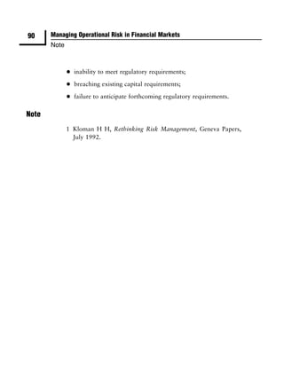 90     Managing Operational Risk in Financial Markets
       Note



              •   inability to meet regulatory requirements;

              •   breaching existing capital requirements;

              •   failure to anticipate forthcoming regulatory requirements.

Note
              1 Kloman H H, Rethinking Risk Management, Geneva Papers,
                July 1992.
 