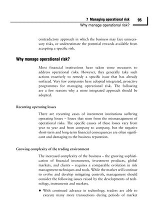 7 Managing operational risk          95
                                         Why manage operational risk?


              contradictory approach in which the business may face unneces-
              sary risks, or underestimate the potential rewards available from
              accepting a speciﬁc risk.


Why manage operational risk?
              Most financial institutions have taken some measures to
              address operational risks. However, they generally take such
              actions reactively to remedy a speciﬁc issue that has already
              surfaced. Very few companies have adopted integrated, proactive
              programmes for managing operational risk. The following
              are a few reasons why a more integrated approach should be
              adopted.


Recurring operating losses

              There are recurring cases of investment institutions suffering
              operating losses – losses that stem from the mismanagement of
              operational risks. The speciﬁc causes of these losses vary from
              year to year and from company to company, but the negative
              short-term and long-term ﬁnancial consequences are often signiﬁ-
              cant and damaging to the business reputation.


Growing complexity of the trading environment

              The increased complexity of the business – the growing sophisti-
              cation of ﬁnancial instruments, investment products, global
              markets, and clients – requires a comparable evolution in risk
              management techniques and tools. While the market will continue
              to evolve and develop mitigating controls, management should
              consider the following issues raised by the developments of tech-
              nology, instruments and markets.

              •   With continued advance in technology, traders are able to
                  execute many more transactions during periods of market
 