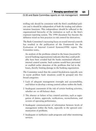 7 Managing operational risk        101
G-30 and Basle Committee reports on risk management


trolling risk should be consistent with the ﬁrm’s established poli-
cies and it should be independent of both the trading and admin-
istration functions. This independence should be reﬂected in the
organizational hierarchy of the institution as well as the ﬁrm’s
exposure-reporting system. The 1994 document has become the
deﬁnitive word on best practices in risk control for derivatives.
The Basle Committee’s increasing focus on sound internal controls
has resulted in the publication of the Framework for the
Evaluation of Internal Control Systems(1998) report. The
Committee notes,
  An analysis of the problems related to the losses [incurred by
  several banking organizations] indicates that they could prob-
  ably have been avoided had the banks maintained effective
  internal control systems. Such systems would have prevented
  or enabled earlier detection of the problems that led to the
  losses, thereby limiting damage to the banking organization.
The Committee noted that the control breakdowns typically seen
in recent problem bank situations could be grouped into ﬁve
broad categories:
1 Lack of adequate management oversight and accountability,
  and failure to develop a strong control culture within the bank.
2 Inadequate assessment of the risk of certain banking activities,
  whether on- or off-balance sheet.
3 The absence or failure of key control activities, such as segre-
  gation of duties, approvals, veriﬁcations, reconciliations, and
  reviews of operating performance.
4 Inadequate communication of information between levels of
  management within the bank, especially in the upward com-
  munication of problems.
5 Inadequate or ineffective audit programs and other monitoring
  services.
 