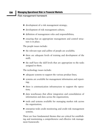 104   Managing Operational Risk in Financial Markets
      Risk management framework



           •   development of a risk management strategy;

           •   development of risk management culture;

           •   deﬁnition of management roles and responsibilities;

           •   ensuring that an appropriate management and control struc-
               ture is in place.

           The people issues include:

           •   the relevant type and calibre of people are available;

           •   there are adequate levels of training and development of the
               staff;

           •   the staff have the skill levels that are appropriate to the tasks
               assigned to them.

           The technology issues include:

           •   adequate systems to support the various product lines;

           •   systems are available for management information and report-
               ing;

           •   there is communication infrastructure to support the opera-
               tion;

           •   data warehouses that allow integration and consolidation of
               information and data across the organization;

           •   tools and systems available for managing market risk across
               the organization;

           •   enterprise-wide credit monitoring and credit risk management
               systems.

           There are four fundamental themes that are critical for establish-
           ing and maintaining a comprehensive and effective risk manage-
           ment framework:
 