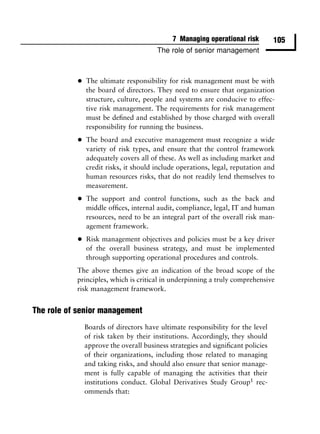 7 Managing operational risk         105
                                        The role of senior management



           •   The ultimate responsibility for risk management must be with
               the board of directors. They need to ensure that organization
               structure, culture, people and systems are conducive to effec-
               tive risk management. The requirements for risk management
               must be deﬁned and established by those charged with overall
               responsibility for running the business.

           •   The board and executive management must recognize a wide
               variety of risk types, and ensure that the control framework
               adequately covers all of these. As well as including market and
               credit risks, it should include operations, legal, reputation and
               human resources risks, that do not readily lend themselves to
               measurement.

           •   The support and control functions, such as the back and
               middle ofﬁces, internal audit, compliance, legal, IT and human
               resources, need to be an integral part of the overall risk man-
               agement framework.

           •   Risk management objectives and policies must be a key driver
               of the overall business strategy, and must be implemented
               through supporting operational procedures and controls.
           The above themes give an indication of the broad scope of the
           principles, which is critical in underpinning a truly comprehensive
           risk management framework.


The role of senior management
               Boards of directors have ultimate responsibility for the level
               of risk taken by their institutions. Accordingly, they should
               approve the overall business strategies and signiﬁcant policies
               of their organizations, including those related to managing
               and taking risks, and should also ensure that senior manage-
               ment is fully capable of managing the activities that their
               institutions conduct. Global Derivatives Study Group1 rec-
               ommends that:
 