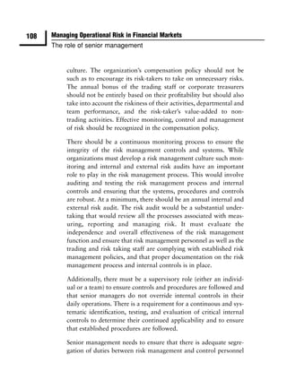 108   Managing Operational Risk in Financial Markets
      The role of senior management


           culture. The organization’s compensation policy should not be
           such as to encourage its risk-takers to take on unnecessary risks.
           The annual bonus of the trading staff or corporate treasurers
           should not be entirely based on their proﬁtability but should also
           take into account the riskiness of their activities, departmental and
           team performance, and the risk-taker’s value-added to non-
           trading activities. Effective monitoring, control and management
           of risk should be recognized in the compensation policy.

           There should be a continuous monitoring process to ensure the
           integrity of the risk management controls and systems. While
           organizations must develop a risk management culture such mon-
           itoring and internal and external risk audits have an important
           role to play in the risk management process. This would involve
           auditing and testing the risk management process and internal
           controls and ensuring that the systems, procedures and controls
           are robust. At a minimum, there should be an annual internal and
           external risk audit. The risk audit would be a substantial under-
           taking that would review all the processes associated with meas-
           uring, reporting and managing risk. It must evaluate the
           independence and overall effectiveness of the risk management
           function and ensure that risk management personnel as well as the
           trading and risk taking staff are complying with established risk
           management policies, and that proper documentation on the risk
           management process and internal controls is in place.

           Additionally, there must be a supervisory role (either an individ-
           ual or a team) to ensure controls and procedures are followed and
           that senior managers do not override internal controls in their
           daily operations. There is a requirement for a continuous and sys-
           tematic identiﬁcation, testing, and evaluation of critical internal
           controls to determine their continued applicability and to ensure
           that established procedures are followed.

           Senior management needs to ensure that there is adequate segre-
           gation of duties between risk management and control personnel
 