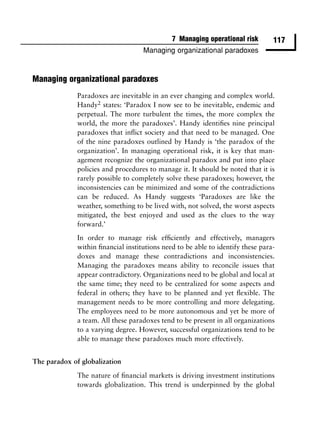 7 Managing operational risk        117
                                    Managing organizational paradoxes



Managing organizational paradoxes
              Paradoxes are inevitable in an ever changing and complex world.
              Handy2 states: ‘Paradox I now see to be inevitable, endemic and
              perpetual. The more turbulent the times, the more complex the
              world, the more the paradoxes’. Handy identiﬁes nine principal
              paradoxes that inﬂict society and that need to be managed. One
              of the nine paradoxes outlined by Handy is ‘the paradox of the
              organization’. In managing operational risk, it is key that man-
              agement recognize the organizational paradox and put into place
              policies and procedures to manage it. It should be noted that it is
              rarely possible to completely solve these paradoxes; however, the
              inconsistencies can be minimized and some of the contradictions
              can be reduced. As Handy suggests ‘Paradoxes are like the
              weather, something to be lived with, not solved, the worst aspects
              mitigated, the best enjoyed and used as the clues to the way
              forward.’
              In order to manage risk efﬁciently and effectively, managers
              within ﬁnancial institutions need to be able to identify these para-
              doxes and manage these contradictions and inconsistencies.
              Managing the paradoxes means ability to reconcile issues that
              appear contradictory. Organizations need to be global and local at
              the same time; they need to be centralized for some aspects and
              federal in others; they have to be planned and yet ﬂexible. The
              management needs to be more controlling and more delegating.
              The employees need to be more autonomous and yet be more of
              a team. All these paradoxes tend to be present in all organizations
              to a varying degree. However, successful organizations tend to be
              able to manage these paradoxes much more effectively.


The paradox of globalization

              The nature of ﬁnancial markets is driving investment institutions
              towards globalization. This trend is underpinned by the global
 