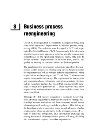 8   Business process
    reengineering
    One of the techniques that is available to management for gaining
    substantial operational improvement is business process reengi-
    neering (BPR). The technique was developed at MIT and popu-
    larized by Michael Hammer.1 BPR fundamentally differs from the
    scientiﬁc management approach; whereas scientiﬁc management
    concentrated on the optimizing functional tasks, BPR aims to
    deliver dramatic improvements in response time, service and
    quality by focusing on customer orientated business process.

    The development in information technology has allowed organi-
    zations to start the process of integrating various functions within
    the organization as well as between different organizations. Many
    organizations are beginning to use IT and their IT infrastructure
    to gain a competitive advantage. The requirement for sharing data
    and information between ﬁnancial institutions, markets, clients as
    well as regulatory agencies has meant that organizational bound-
    aries are much more permeable to IT. These electronic links allow
    organizations to share information and thus can help expand their
    joint capabilities.

    This type of IT-led business integration is leading to the develop-
    ment of virtual organizations that will develop new strategic rela-
    tionships between institutions and their customers, as well as new
    relationships with exchanges and the regulators. This shifting of
    the boundary of the organization out to include elements of other
    organizations offers an alternative to the strategic options of ver-
    tical or horizontal integration. This information exchange and
    sharing for mutual advantage enables greater efﬁciency, ﬂexibility
    and innovation to respond to market requirements.
 