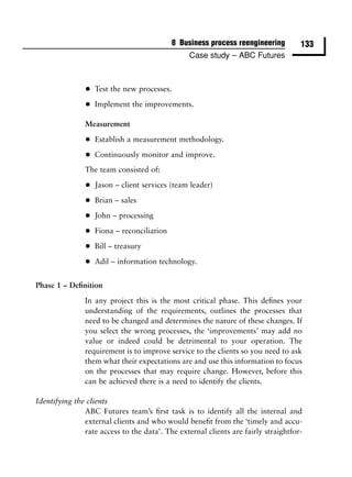 8 Business process reengineering        133
                                                 Case study – ABC Futures



               •   Test the new processes.

               •   Implement the improvements.

               Measurement

               •   Establish a measurement methodology.

               •   Continuously monitor and improve.
               The team consisted of:

               •   Jason – client services (team leader)

               •   Brian – sales

               •   John – processing

               •   Fiona – reconciliation

               •   Bill – treasury

               •   Adil – information technology.


Phase 1 – Deﬁnition

               In any project this is the most critical phase. This deﬁnes your
               understanding of the requirements, outlines the processes that
               need to be changed and determines the nature of these changes. If
               you select the wrong processes, the ‘improvements’ may add no
               value or indeed could be detrimental to your operation. The
               requirement is to improve service to the clients so you need to ask
               them what their expectations are and use this information to focus
               on the processes that may require change. However, before this
               can be achieved there is a need to identify the clients.

Identifying the clients
               ABC Futures team’s ﬁrst task is to identify all the internal and
               external clients and who would beneﬁt from the ‘timely and accu-
               rate access to the data’. The external clients are fairly straightfor-
 