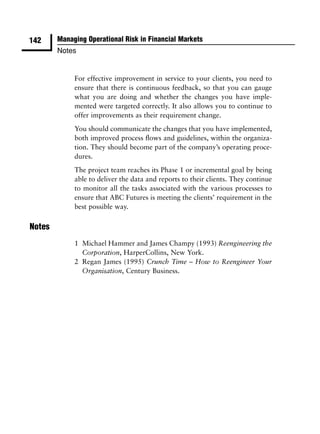 142     Managing Operational Risk in Financial Markets
        Notes


             For effective improvement in service to your clients, you need to
             ensure that there is continuous feedback, so that you can gauge
             what you are doing and whether the changes you have imple-
             mented were targeted correctly. It also allows you to continue to
             offer improvements as their requirement change.
             You should communicate the changes that you have implemented,
             both improved process ﬂows and guidelines, within the organiza-
             tion. They should become part of the company’s operating proce-
             dures.
             The project team reaches its Phase 1 or incremental goal by being
             able to deliver the data and reports to their clients. They continue
             to monitor all the tasks associated with the various processes to
             ensure that ABC Futures is meeting the clients’ requirement in the
             best possible way.

Notes
             1 Michael Hammer and James Champy (1993) Reengineering the
               Corporation, HarperCollins, New York.
             2 Regan James (1995) Crunch Time – How to Reengineer Your
               Organisation, Century Business.
 