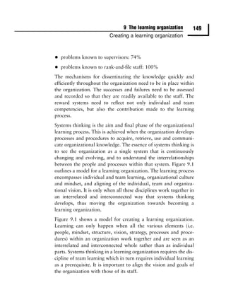 9 The learning organization       149
                           Creating a learning organization



•   problems known to supervisors: 74%

•   problems known to rank-and-ﬁle staff: 100%
The mechanisms for disseminating the knowledge quickly and
efﬁciently throughout the organization need to be in place within
the organization. The successes and failures need to be assessed
and recorded so that they are readily available to the staff. The
reward systems need to reﬂect not only individual and team
competencies, but also the contribution made to the learning
process.
Systems thinking is the aim and ﬁnal phase of the organizational
learning process. This is achieved when the organization develops
processes and procedures to acquire, retrieve, use and communi-
cate organizational knowledge. The essence of systems thinking is
to see the organization as a single system that is continuously
changing and evolving, and to understand the interrelationships
between the people and processes within that system. Figure 9.1
outlines a model for a learning organization. The learning process
encompasses individual and team learning, organizational culture
and mindset, and aligning of the individual, team and organiza-
tional vision. It is only when all these disciplines work together in
an interrelated and interconnected way that systems thinking
develops, thus moving the organization towards becoming a
learning organization.
Figure 9.1 shows a model for creating a learning organization.
Learning can only happen when all the various elements (i.e.
people, mindset, structure, vision, strategy, processes and proce-
dures) within an organization work together and are seen as an
interrelated and interconnected whole rather than as individual
parts. Systems thinking in a learning organization requires the dis-
cipline of team learning which in turn requires individual learning
as a prerequisite. It is important to align the vision and goals of
the organization with those of its staff.
 