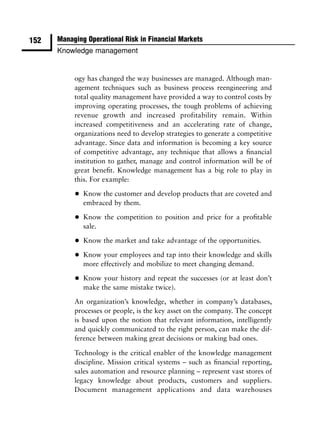 152   Managing Operational Risk in Financial Markets
      Knowledge management


           ogy has changed the way businesses are managed. Although man-
           agement techniques such as business process reengineering and
           total quality management have provided a way to control costs by
           improving operating processes, the tough problems of achieving
           revenue growth and increased profitability remain. Within
           increased competitiveness and an accelerating rate of change,
           organizations need to develop strategies to generate a competitive
           advantage. Since data and information is becoming a key source
           of competitive advantage, any technique that allows a ﬁnancial
           institution to gather, manage and control information will be of
           great beneﬁt. Knowledge management has a big role to play in
           this. For example:

           •   Know the customer and develop products that are coveted and
               embraced by them.

           •   Know the competition to position and price for a proﬁtable
               sale.

           •   Know the market and take advantage of the opportunities.

           •   Know your employees and tap into their knowledge and skills
               more effectively and mobilize to meet changing demand.

           •   Know your history and repeat the successes (or at least don’t
               make the same mistake twice).

           An organization’s knowledge, whether in company’s databases,
           processes or people, is the key asset on the company. The concept
           is based upon the notion that relevant information, intelligently
           and quickly communicated to the right person, can make the dif-
           ference between making great decisions or making bad ones.

           Technology is the critical enabler of the knowledge management
           discipline. Mission critical systems – such as ﬁnancial reporting,
           sales automation and resource planning – represent vast stores of
           legacy knowledge about products, customers and suppliers.
           Document management applications and data warehouses
 