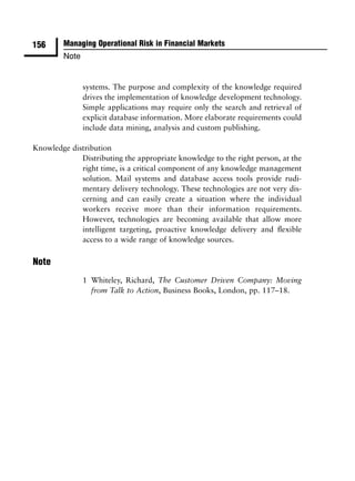 156      Managing Operational Risk in Financial Markets
         Note


                systems. The purpose and complexity of the knowledge required
                drives the implementation of knowledge development technology.
                Simple applications may require only the search and retrieval of
                explicit database information. More elaborate requirements could
                include data mining, analysis and custom publishing.

Knowledge distribution
             Distributing the appropriate knowledge to the right person, at the
             right time, is a critical component of any knowledge management
             solution. Mail systems and database access tools provide rudi-
             mentary delivery technology. These technologies are not very dis-
             cerning and can easily create a situation where the individual
             workers receive more than their information requirements.
             However, technologies are becoming available that allow more
             intelligent targeting, proactive knowledge delivery and ﬂexible
             access to a wide range of knowledge sources.

Note
                1 Whiteley, Richard, The Customer Driven Company: Moving
                  from Talk to Action, Business Books, London, pp. 117–18.
 