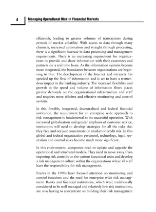 4   Managing Operational Risk in Financial Markets




         efﬁciently, leading to greater volumes of transactions during
         periods of market volatility. With access to data through many
         channels, increased automation and straight through processing,
         there is a signiﬁcant increase in data processing and management
         requirements. There is an increasing requirement for organiza-
         tions to provide and share information with their customers and
         partners on a real time basis. As the information systems become
         more integrated, the boundaries between organizations are begin-
         ning to blur. The development of the Internet and intranets has
         speeded up the ﬂow of information and is set to have a tremen-
         dous impact in the banking industry. The increased ﬂexibility and
         growth in the speed and volume of information ﬂows places
         greater demands on the organizational infrastructure and staff
         and requires more efﬁcient and effective monitoring and control
         systems.

         In this ﬂexible, integrated, decentralized and federal ﬁnancial
         institution, the requirement for an enterprise wide approach to
         risk management is fundamental to its successful operation. With
         increased globalization and greater emphasis of customer service,
         institutions will need to develop strategies for all the risks that
         they face and not just concentrate on market or credit risk. In this
         global and federal organization personnel, technology, legal, rep-
         utation and control risks become much more signiﬁcant.

         In this environment, companies need to update and upgrade the
         operational and structural models. They need to move away from
         imposing risk controls on the various functional units and develop
         a risk management culture within the organizations where all staff
         have the responsibility for risk management.

         Events in the 1990s have focused attention on monitoring and
         control functions and the need for enterprise wide risk manage-
         ment. Banks and ﬁnancial institutions, which were traditionally
         considered to be well managed and relatively low risk institutions,
         are now having to concentrate on building their risk management
 