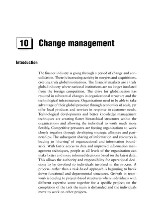 10            Change management

Introduction

               The ﬁnance industry is going through a period of change and con-
               solidation. There is increasing activity in mergers and acquisitions,
               creating truly global institutions. The ﬁnancial markets are a truly
               global industry where national institutions are no longer insulated
               from the foreign competition. The drive for globalization has
               resulted in substantial changes in organizational structure and the
               technological infrastructure. Organizations need to be able to take
               advantage of their global presence through economies of scale, yet
               offer local products and services in response to customer needs.
               Technological developments and better knowledge management
               techniques are creating ﬂatter hierarchical structures within the
               organizations and allowing the individual to work much more
               ﬂexibly. Competitive pressures are forcing organizations to work
               closely together through developing strategic alliances and part-
               nerships. The subsequent sharing of information and resources is
               leading to ‘blurring’ of organizational and information bound-
               aries. With faster access to data and improved information man-
               agement techniques, people at all levels of the organization can
               make better and more informed decisions based on the latest data.
               This allows the authority and responsibility for operational deci-
               sions to be devolved to individuals involved in the process. A
               process- rather than a task-based approach is beginning to break
               down functional and departmental structures. Growth in team-
               work is leading to project-based structures where individuals with
               different expertise come together for a speciﬁc project; on the
               completion of the task the team is disbanded and the individuals
               move to work on other projects.
 