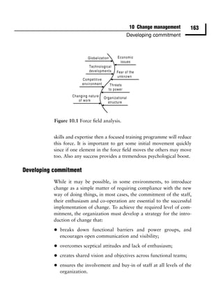 10 Change management           163
                                               Developing commitment




           Figure 10.1 Force ﬁeld analysis.


           skills and expertise then a focused training programme will reduce
           this force. It is important to get some initial movement quickly
           since if one element in the force ﬁeld moves the others may move
           too. Also any success provides a tremendous psychological boost.

Developing commitment
           While it may be possible, in some environments, to introduce
           change as a simple matter of requiring compliance with the new
           way of doing things, in most cases, the commitment of the staff,
           their enthusiasm and co-operation are essential to the successful
           implementation of change. To achieve the required level of com-
           mitment, the organization must develop a strategy for the intro-
           duction of change that:

           •   breaks down functional barriers and power groups, and
               encourages open communication and visibility;

           •   overcomes sceptical attitudes and lack of enthusiasm;

           •   creates shared vision and objectives across functional teams;

           •   ensures the involvement and buy-in of staff at all levels of the
               organization.
 