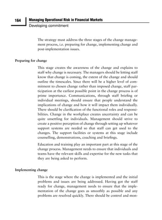 164     Managing Operational Risk in Financial Markets
        Developing commitment


              The strategy must address the three stages of the change manage-
              ment process, i.e. preparing for change, implementing change and
              post-implementation issues.


Preparing for change

              This stage creates the awareness of the change and explains to
              staff why change is necessary. The managers should be letting staff
              know that change is coming, the extent of the change and should
              outline the timescales. Since there will be a higher level of com-
              mitment to chosen change rather than imposed change, staff par-
              ticipation at the earliest possible point in the change process is of
              prime importance. Communications, through staff brieﬁng or
              individual meetings, should ensure that people understand the
              implications of change and how it will impact them individually.
              There should be clariﬁcation of the functional roles and responsi-
              bilities. Change in the workplace creates uncertainty and can be
              quite unsettling for individuals. Management should strive to
              create a positive perception of change through setting up whatever
              support systems are needed so that staff can get used to the
              changes. The support facilities or systems at this stage include
              counselling, demonstrations, coaching and brieﬁngs.
              Education and training play an important part at this stage of the
              change process. Management needs to ensure that individuals and
              teams have the relevant skills and expertise for the new tasks that
              they are being asked to perform.


Implementing change
              This is the stage where the change is implemented and the initial
              problems and issues are being addressed. Having got the staff
              ready for change, management needs to ensure that the imple-
              mentation of the change goes as smoothly as possible and any
              problems are resolved quickly. There should be control and mon-
 