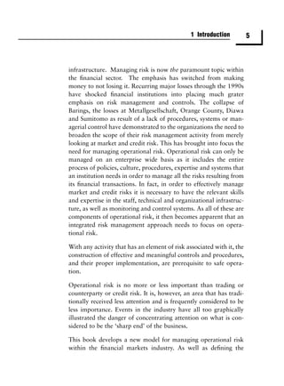 1 Introduction          5



infrastructure. Managing risk is now the paramount topic within
the ﬁnancial sector. The emphasis has switched from making
money to not losing it. Recurring major losses through the 1990s
have shocked ﬁnancial institutions into placing much grater
emphasis on risk management and controls. The collapse of
Barings, the losses at Metallgesellschaft, Orange County, Diawa
and Sumitomo as result of a lack of procedures, systems or man-
agerial control have demonstrated to the organizations the need to
broaden the scope of their risk management activity from merely
looking at market and credit risk. This has brought into focus the
need for managing operational risk. Operational risk can only be
managed on an enterprise wide basis as it includes the entire
process of policies, culture, procedures, expertise and systems that
an institution needs in order to manage all the risks resulting from
its ﬁnancial transactions. In fact, in order to effectively manage
market and credit risks it is necessary to have the relevant skills
and expertise in the staff, technical and organizational infrastruc-
ture, as well as monitoring and control systems. As all of these are
components of operational risk, it then becomes apparent that an
integrated risk management approach needs to focus on opera-
tional risk.

With any activity that has an element of risk associated with it, the
construction of effective and meaningful controls and procedures,
and their proper implementation, are prerequisite to safe opera-
tion.

Operational risk is no more or less important than trading or
counterparty or credit risk. It is, however, an area that has tradi-
tionally received less attention and is frequently considered to be
less importance. Events in the industry have all too graphically
illustrated the danger of concentrating attention on what is con-
sidered to be the ‘sharp end’ of the business.

This book develops a new model for managing operational risk
within the ﬁnancial markets industry. As well as deﬁning the
 