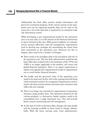 170   Managing Operational Risk in Financial Markets




           Additionally, the back ofﬁce receives market information and
           prices for revaluation purposes. If the various systems in the oper-
           ations area can be organized properly, they can be used as the
           source for a lot of the data that is required for an enterprise-wide
           risk information system.

           While developing a new organizational model for the operations
           area is no easy task, it is in the interest of the ﬁnancial institutions
           to move forward in this area. With greater emphasis on customer
           service, process efﬁciencies and risk management, organizations
           need to develop new strategies for maximizing the return from
           their investments in the operations area. However, for this to
           happen, there need to be a number of changes:

           •   There needs to be paradigm shift in the perception and role of
               the operations area. The low skill, administrative model for the
               back ofﬁce that worked well in the institution of the 1970s and
               1980s is no longer applicable in the modern, risk aware and
               global ﬁnancial institution. There is an urgent requirement to
               update and upgrade this organizational model if organizations
               are to avoid further ﬁnancial disasters.

           •   The proﬁle and the perceived value of the operations area
               needs to be improved. Its key role in the running and well being
               of the institution needs to be recognized. Organizations need to
               need to develop reward systems and staff career structures that
               reﬂect this new attitude.

           •   There is no longer any rationale for segmentation of operations
               functions along product lines. The operations function for the
               various products, i.e. derivatives, bonds, equities, needs to be
               consolidated into a single functional area. This will provide
               better control, monitoring and risk management.

           •   As the type of work in the back ofﬁce changes, the type people
               and the training available to them needs to change substan-
               tially. With the focus moving away from administrative
 