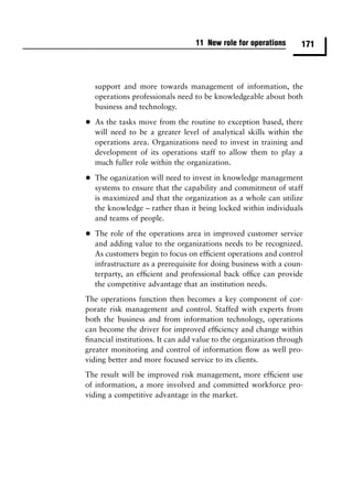 11 New role for operations      171



    support and more towards management of information, the
    operations professionals need to be knowledgeable about both
    business and technology.

•   As the tasks move from the routine to exception based, there
    will need to be a greater level of analytical skills within the
    operations area. Organizations need to invest in training and
    development of its operations staff to allow them to play a
    much fuller role within the organization.

•   The oganization will need to invest in knowledge management
    systems to ensure that the capability and commitment of staff
    is maximized and that the organization as a whole can utilize
    the knowledge – rather than it being locked within individuals
    and teams of people.

•   The role of the operations area in improved customer service
    and adding value to the organizations needs to be recognized.
    As customers begin to focus on efﬁcient operations and control
    infrastructure as a prerequisite for doing business with a coun-
    terparty, an efﬁcient and professional back ofﬁce can provide
    the competitive advantage that an institution needs.
The operations function then becomes a key component of cor-
porate risk management and control. Staffed with experts from
both the business and from information technology, operations
can become the driver for improved efﬁciency and change within
ﬁnancial institutions. It can add value to the organization through
greater monitoring and control of information ﬂow as well pro-
viding better and more focused service to its clients.
The result will be improved risk management, more efﬁcient use
of information, a more involved and committed workforce pro-
viding a competitive advantage in the market.
 