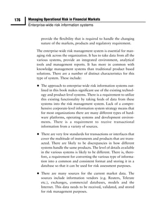 176   Managing Operational Risk in Financial Markets
      Enterprise-wide risk information systems


               provide the ﬂexibility that is required to handle the changing
               nature of the markets, products and regulatory requirement.

           The enterprise-wide risk management system is essential for man-
           aging risk across the organization. It has to take data from all the
           various systems, provide an integrated environment, analytical
           tools and management reports. It has more in common with
           knowledge management systems than traditional product based
           solutions. There are a number of distinct characteristics for this
           type of system. These include:

           •   The approach to enterprise-wide risk information systems out-
               lined in this book makes signiﬁcant use of the existing technol-
               ogy and product-level systems. There is a requirement to utilize
               this existing functionality by taking feeds of data from these
               systems into the risk management system. Lack of a compre-
               hensive corporate-level information system strategy means that
               for most organizations there are many different types of hard-
               ware platforms, operating systems and development environ-
               ments. There is a requirement to receive transactional
               information from a variety of sources.

           •   There are very few standards for transactions or interfaces that
               cover the multitude of instruments and products that are trans-
               acted. There are likely to be discrepancies in how different
               systems handle the same products. The level of details available
               in the various systems is likely to be different. There is, there-
               fore, a requirement for converting the various type of informa-
               tion into a common and consistent format and storing it in a
               database so that it can be used for risk assessment purposes.

           •   There are many sources for the current market data. The
               sources include information vendors (e.g. Reuters, Telerate
               etc.), exchanges, commercial databases, models and the
               Internet. This data needs to be received, validated, and stored
               for risk management purposes.
 