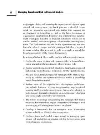 6   Managing Operational Risk in Financial Markets




         major types of risk and assessing the importance of effective oper-
         ational risk management, this book provides a detailed frame-
         work for managing operational risk taking into account the
         developments in technology as well as the latest techniques in
         organization development. It reviews the organizational develop-
         ment techniques available to ﬁnancial institutions which can be
         used to ‘embed’ a risk management culture within these organiza-
         tions. This book reviews the role for the operations area and out-
         lines the cultural changes and the paradigm shift that is required
         in order redeﬁne this area and its role in a modern knowledge
         based organization of the twenty-ﬁrst century.
         In writing this book I have addressed the following major issues:
         1 Outline the major types of risks that can affect a ﬁnancial insti-
           tution and deﬁne the constituents of operational risk.
         2 Review current organizational structures, people, processes and
           technology within ﬁnancial institutions for the operations area.
         3 Analyse the cultural changes and paradigm shifts that are nec-
           essary to redeﬁne the operations function within a knowledge
           based ﬁnancial institution.
         4 Review some of the organizational development techniques,
           particularly business process reengineering, organizational
           learning and knowledge management, that can be adopted to
           help manage ﬁnancial institutions in a continuously changing
           and increasingly competitive environment.
         5 The role of technology in facilitating the paradigm shift that is
           necessary for institutions to gain competitive advantage as well
           as managing risk through operational excellence.
         6 Develop a framework for an enterprise wide information
           system to facilitate effective risk management.
         7 Outline a framework and develop a model for managing oper-
           ational risk and deﬁne an updated role for the operations area
           within ﬁnancial institutions.
 