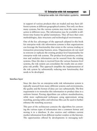12 Enterprise-wide risk management          181
                                   Enterprise-wide risk information systems


                  in support of various products that are traded and may have dif-
                  ferent systems at different geographical centres. Not only are there
                  many systems, but the various systems may treat the same trans-
                  action in different ways. The information may be available in dif-
                  ferent time frames for global institutions. They all have their own
                  methodologies, data structures and technological environments.
                  One of the key advantages of the approach adopted in this book
                  for enterprise-wide risk information systems is that organizations
                  can leverage the functionality that exists in the various trading or
                  transaction processing business areas. Organizations do not need
                  to reinvent or replicate the existing product level functionality for
                  enterprise-wide risk systems. The product level positions, revalua-
                  tion and analytics information can be sourced from the existing
                  systems. Once the data is received from the various business level
                  systems, the risk system can consolidate the results into an enter-
                  prise risk proﬁle. This approach simpliﬁes the implementation of
                  the risk system by substantially reducing new functionality that
                  needs to be developed.


Interface layer

                  Since the data for an enterprise-wide risk information system is
                  typically sourced from many different systems and environments,
                  the quality and the format of data can vary substantially. The ﬁrst
                  requirement is to normalize this information to produce data in a
                  uniform format. Parsing algorithms can achieve standardization,
                  while more sophisticated techniques using approximate string
                  matching, parsing tables and reference ﬁles can be used to further
                  enhance the matching accuracy.
                  This part of the architecture contains the algorithms for convert-
                  ing the various types of information into a common format and
                  storing it in a database. It also receives and validates current
                  market information from different market vendors or the Internet.
                  The opportunities offered by developments in messaging tech-
 