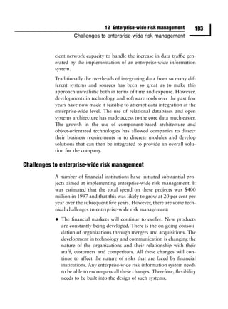 12 Enterprise-wide risk management         183
                     Challenges to enterprise-wide risk management


           cient network capacity to handle the increase in data trafﬁc gen-
           erated by the implementation of an enterprise-wide information
           system.
           Traditionally the overheads of integrating data from so many dif-
           ferent systems and sources has been so great as to make this
           approach unrealistic both in terms of time and expense. However,
           developments in technology and software tools over the past few
           years have now made it feasible to attempt data integration at the
           enterprise-wide level. The use of relational databases and open
           systems architecture has made access to the core data much easier.
           The growth in the use of component-based architecture and
           object-orientated technologies has allowed companies to dissect
           their business requirements in to discrete modules and develop
           solutions that can then be integrated to provide an overall solu-
           tion for the company.

Challenges to enterprise-wide risk management
           A number of ﬁnancial institutions have initiated substantial pro-
           jects aimed at implementing enterprise-wide risk management. It
           was estimated that the total spend on these projects was $400
           million in 1997 and that this was likely to grow at 20 per cent per
           year over the subsequent ﬁve years. However, there are some tech-
           nical challenges to enterprise-wide risk management:

           •   The ﬁnancial markets will continue to evolve. New products
               are constantly being developed. There is the on-going consoli-
               dation of organizations through mergers and acquisitions. The
               development in technology and communication is changing the
               nature of the organizations and their relationship with their
               staff, customers and competitors. All these changes will con-
               tinue to affect the nature of risks that are faced by ﬁnancial
               institutions. Any enterprise-wide risk information system needs
               to be able to encompass all these changes. Therefore, ﬂexibility
               needs to be built into the design of such systems.
 