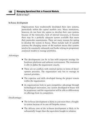188     Managing Operational Risk in Financial Markets
        Build or buy?


In-house development

                Organizations have traditionally developed their own systems,
                particularly within the capital markets area. Many institutions,
                however, do not have the option to develop their own systems
                because of the timescales, lack of internal resources, or because
                there may be a perfectly adequate system available that meets
                their particular requirements. There are many reasons for opting
                to develop the system in house. These include lack of suitable
                systems; the changing nature of the markets means that systems
                need to be constantly enhanced; and banks relying on proprietary
                analytical models to manage portfolios.

Advantages

                •   The developments can be in line with corporate strategy for
                    hardware platforms and software environment. The institution
                    is able to deﬁne the requirement exactly.

                •   There are no conﬂicts with external parties in terms of devel-
                    opment priorities. The organization only has to manage its
                    internal priorities.

                •   The expertise and skills developed during the project remain
                    within the organization.

                •   As organizations look to gain competitive advantage through
                    technological innovation, any system developed in-house will
                    be proprietary and the organization will be able to differentiate
                    its offerings from its competitors.

Disadvantages

                •   The in-house development is likely to cost more than a bought-
                    in system because of its one-off bespoke nature.

                •   The delivery time of the in-house development is likely to be
                    substantially longer than the equivalent bought-in solution.
 
