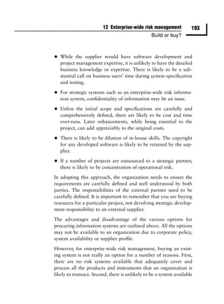 12 Enterprise-wide risk management          193
                                                 Build or buy?



•   While the supplier would have software development and
    project management expertise, it is unlikely to have the detailed
    business knowledge or expertise. There is likely to be a sub-
    stantial call on business users’ time during system speciﬁcation
    and testing.

•   For strategic systems such as an enterprise-wide risk informa-
    tion system, conﬁdentiality of information may be an issue.

•   Unless the initial scope and speciﬁcations are carefully and
    comprehensively deﬁned, there are likely to be cost and time
    over-runs. Later enhancements, while being essential to the
    project, can add appreciably to the original costs.

•   There is likely to be dilution of in-house skills. The copyright
    for any developed software is likely to be retained by the sup-
    plier.

•   If a number of projects are outsourced to a strategic partner,
    there is likely to be concentration of operational risk.

In adopting this approach, the organization needs to ensure the
requirements are carefully deﬁned and well understood by both
parties. The responsibilities of the external partner need to be
carefully deﬁned. It is important to remember that you are buying
resources for a particular project, not devolving strategic develop-
ment responsibility to an external supplier.

The advantages and disadvantage of the various options for
procuring information systems are outlined above. All the options
may not be available to an organization due to corporate policy,
system availability or supplier proﬁle.

However, for enterprise-wide risk management, buying an exist-
ing system is not really an option for a number of reasons. First,
there are no risk systems available that adequately cover and
process all the products and instruments that an organization is
likely to transact. Second, there is unlikely to be a system available
 