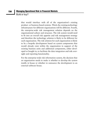 194   Managing Operational Risk in Financial Markets
      Build or buy?


           that would interface with all of the organization’s existing
           product- or business-based systems. Third, the existing technology
           infrastructure for different organizations will be different. Fourth,
           the enterprise-wide risk management solution depends on the
           organizational culture and structure. The risk system would need
           to ﬁt into an overall risk appetite and risk management strategy
           and therefore the technology solution is likely to be different for
           each organization. The risk solution for each organization is likely
           to be a bespoke development based on system components that
           would already exist within the organization in support of the
           existing business units and additional components, either devel-
           oped or bought in, to facilitate the data integration and risk over-
           sight and reporting functionality.
           For the enterprise-wide risk information system, the decision that
           an organization needs to make is whether to develop the system
           totally in house or whether to outsource the development to an
           external software house.
 