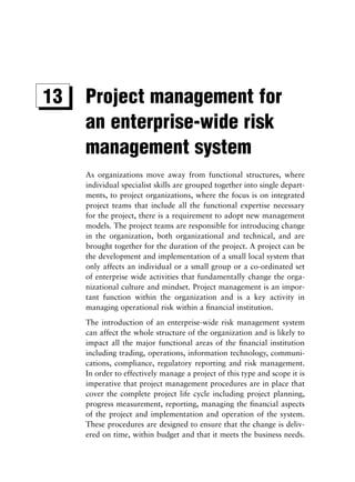 13   Project management for
     an enterprise-wide risk
     management system
     As organizations move away from functional structures, where
     individual specialist skills are grouped together into single depart-
     ments, to project organizations, where the focus is on integrated
     project teams that include all the functional expertise necessary
     for the project, there is a requirement to adopt new management
     models. The project teams are responsible for introducing change
     in the organization, both organizational and technical, and are
     brought together for the duration of the project. A project can be
     the development and implementation of a small local system that
     only affects an individual or a small group or a co-ordinated set
     of enterprise wide activities that fundamentally change the orga-
     nizational culture and mindset. Project management is an impor-
     tant function within the organization and is a key activity in
     managing operational risk within a ﬁnancial institution.
     The introduction of an enterprise-wide risk management system
     can affect the whole structure of the organization and is likely to
     impact all the major functional areas of the ﬁnancial institution
     including trading, operations, information technology, communi-
     cations, compliance, regulatory reporting and risk management.
     In order to effectively manage a project of this type and scope it is
     imperative that project management procedures are in place that
     cover the complete project life cycle including project planning,
     progress measurement, reporting, managing the ﬁnancial aspects
     of the project and implementation and operation of the system.
     These procedures are designed to ensure that the change is deliv-
     ered on time, within budget and that it meets the business needs.
 