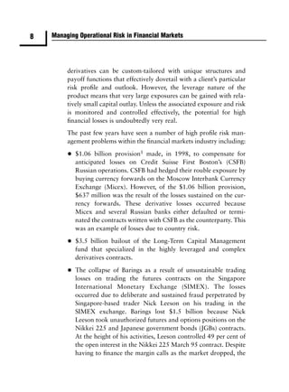 8   Managing Operational Risk in Financial Markets




         derivatives can be custom-tailored with unique structures and
         payoff functions that effectively dovetail with a client’s particular
         risk proﬁle and outlook. However, the leverage nature of the
         product means that very large exposures can be gained with rela-
         tively small capital outlay. Unless the associated exposure and risk
         is monitored and controlled effectively, the potential for high
         ﬁnancial losses is undoubtedly very real.
         The past few years have seen a number of high proﬁle risk man-
         agement problems within the ﬁnancial markets industry including:

         •   $1.06 billion provision1 made, in 1998, to compensate for
             anticipated losses on Credit Suisse First Boston’s (CSFB)
             Russian operations. CSFB had hedged their rouble exposure by
             buying currency forwards on the Moscow Interbank Currency
             Exchange (Micex). However, of the $1.06 billion provision,
             $637 million was the result of the losses sustained on the cur-
             rency forwards. These derivative losses occurred because
             Micex and several Russian banks either defaulted or termi-
             nated the contracts written with CSFB as the counterparty. This
             was an example of losses due to country risk.

         •   $3.5 billion bailout of the Long-Term Capital Management
             fund that specialized in the highly leveraged and complex
             derivatives contracts.

         •   The collapse of Barings as a result of unsustainable trading
             losses on trading the futures contracts on the Singapore
             International Monetary Exchange (SIMEX). The losses
             occurred due to deliberate and sustained fraud perpetrated by
             Singapore-based trader Nick Leeson on his trading in the
             SIMEX exchange. Barings lost $1.5 billion because Nick
             Leeson took unauthorized futures and options positions on the
             Nikkei 225 and Japanese government bonds (JGBs) contracts.
             At the height of his activities, Leeson controlled 49 per cent of
             the open interest in the Nikkei 225 March 95 contract. Despite
             having to ﬁnance the margin calls as the market dropped, the
 
