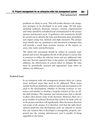 13 Project management for an enterprise-wide risk management system              201
                                                          Risk assessment


              problems are likely to arise. This will enable effective risk mitiga-
              tion strategies to be developed at an early stage. All risk types
              including technical, ﬁnancial, resource, security, organizational
              and safety should be considered and communicated to the project
              sponsor and business users. A qualitative risk assessments should
              be carried out to identify the risks and determine their probability
              and impact using low, medium and high measures. The project
              team should also use quantitative risk assessment techniques that
              will provide a much more accurate measure of the impact on
              costs, time scales and performance.
              The initial risk assessment should be subject to constant reap-
              praisal and review throughout the life of the project to ensure that
              it continues to reﬂect the relevant issues and any additional risks
              that may become apparent later in the project are highlighted. In
              addition, the effectiveness of actions taken to mitigate the risks
              must be periodically assessed and appropriate steps taken to
              address any differences.


Technical issues

              In an enterprise-wide risk management project, there are a great
              many technical issues that need to be addressed. These issues
              include hardware platforms, software tools and environment to be
              used in the development, whether to develop in-house or out-
              source and whether to develop a bespoke solution or buy an off-
              the-shelf product. The expertise and infrastructure that is already
              in place often dictate some of the decisions. However, there are a
              great number of technical decisions that need to be made early on
              in the project and these will signiﬁcantly affect the future direction
              and scope of the project. It is therefore vital that the right devel-
              opment platforms and development tools are selected to ensure
              that any solution that is developed is manageable, properly inte-
              grated into the existing infrastructure and is capable of being
              upgraded in the future.
 